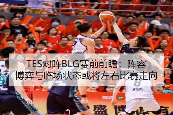 TES对阵BLG赛前前瞻：阵容博弈与临场状态或将左右比赛走向