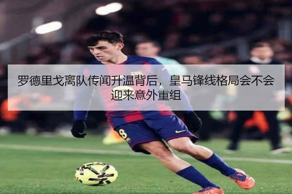 罗德里戈离队传闻升温背后，皇马锋线格局会不会迎来意外重组